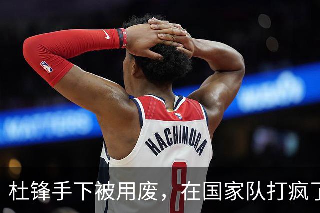 杜锋手下被用废，在国家队打疯了！8中6效率奇高，抢了胡金秋风头